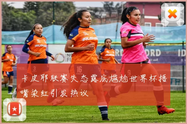 卡皮耶联赛失态露底尴尬世界杯捂嘴染红引发热议