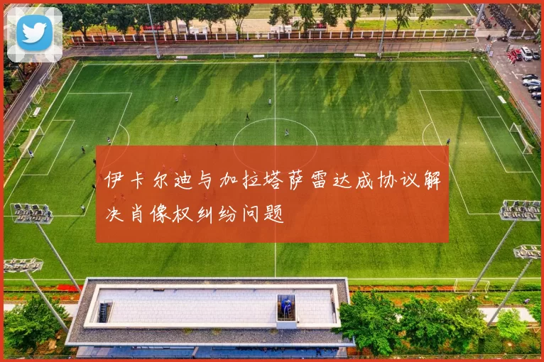 伊卡尔迪与加拉塔萨雷达成协议解决肖像权纠纷问题