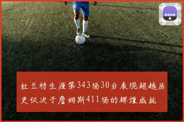 杜兰特生涯第343场30分表现超越历史仅次于詹姆斯411场的辉煌成就