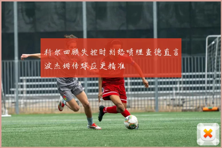 科尔回顾失控时刻怒喷理查德直言波杰姆传球应更精准