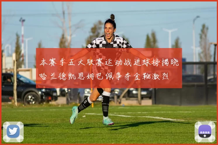 本赛季五大联赛运动战进球榜揭晓哈兰德凯恩姆巴佩争夺金靴激烈