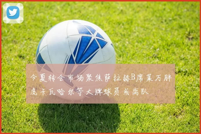 今夏转会市场聚焦萨拉赫B席莱万胖虎卡瓦哈尔等大牌球员或离队