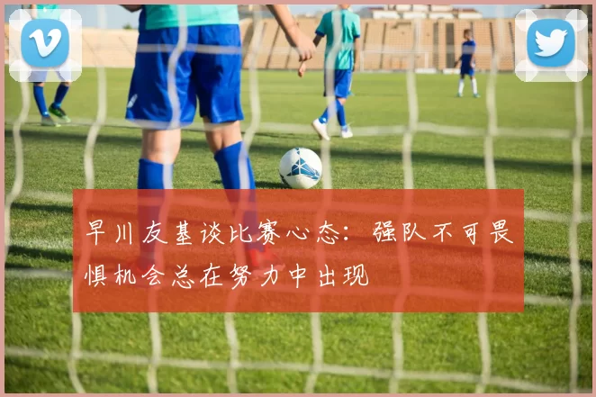 早川友基谈比赛心态：强队不可畏惧机会总在努力中出现