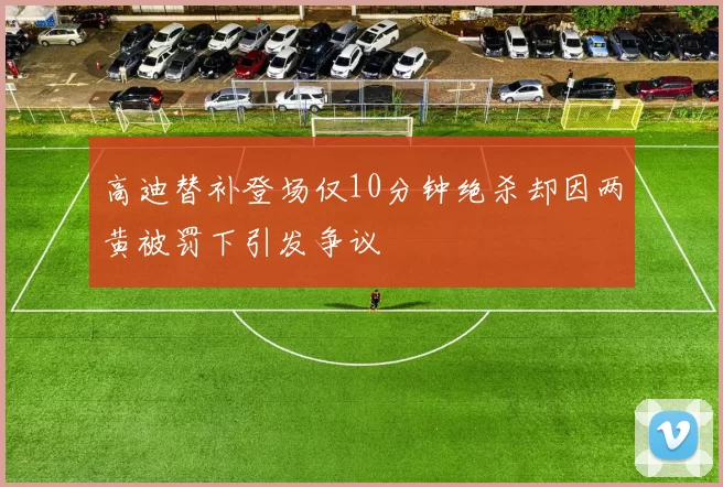 高迪替补登场仅10分钟绝杀却因两黄被罚下引发争议