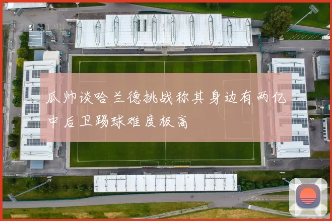 瓜帅谈哈兰德挑战称其身边有两亿中后卫踢球难度极高