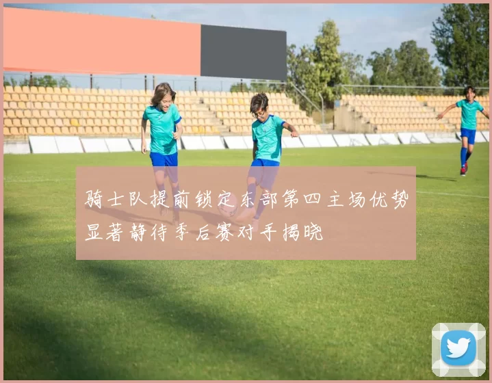 骑士队提前锁定东部第四主场优势显著静待季后赛对手揭晓