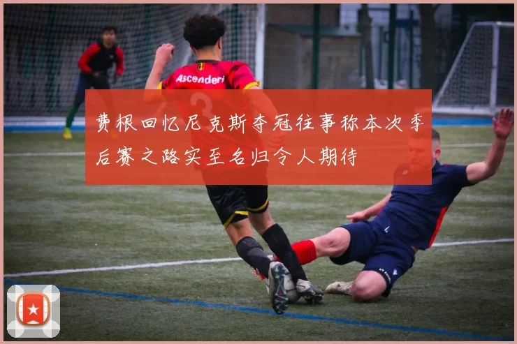 费根回忆尼克斯夺冠往事称本次季后赛之路实至名归令人期待
