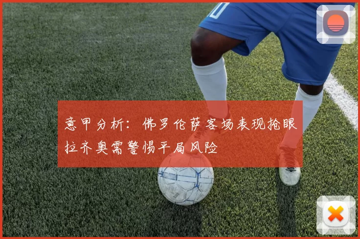 意甲分析：佛罗伦萨客场表现抢眼拉齐奥需警惕平局风险