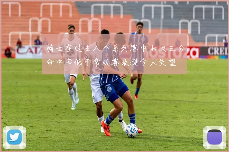 骑士在过去八个系列赛中七次三分命中率低于常规赛表现令人失望
