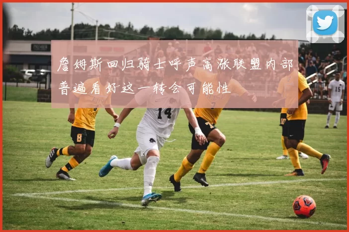 詹姆斯回归骑士呼声高涨联盟内部普遍看好这一转会可能性
