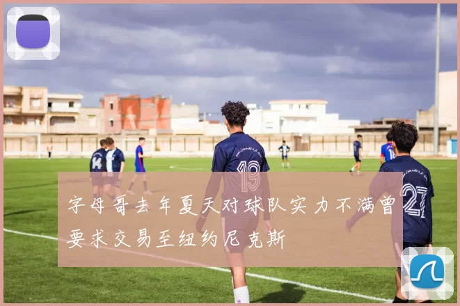 字母哥去年夏天对球队实力不满曾要求交易至纽约尼克斯