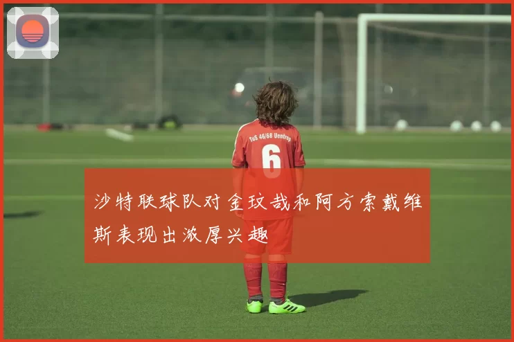 沙特联球队对金玟哉和阿方索戴维斯表现出浓厚兴趣