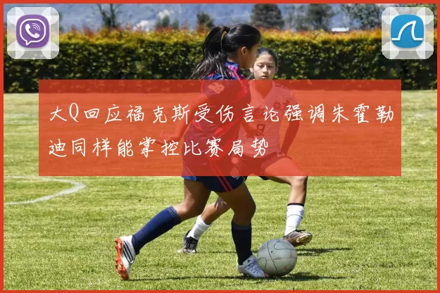 大Q回应福克斯受伤言论强调朱霍勒迪同样能掌控比赛局势