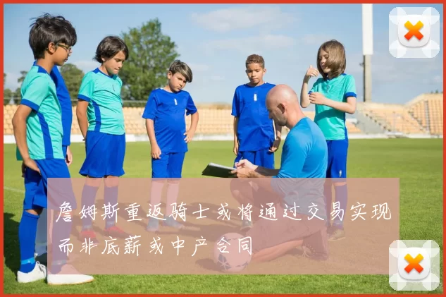 詹姆斯重返骑士或将通过交易实现而非底薪或中产合同