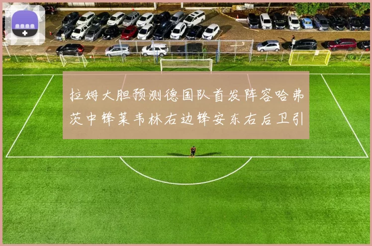 拉姆大胆预测德国队首发阵容哈弗茨中锋莱韦林右边锋安东右后卫引发热议