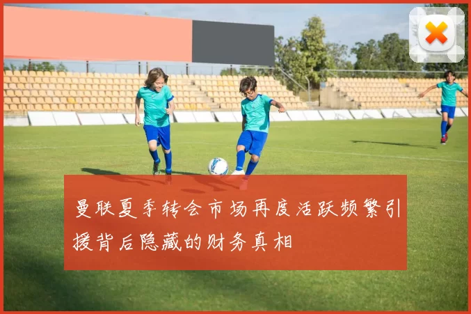 曼联夏季转会市场再度活跃频繁引援背后隐藏的财务真相