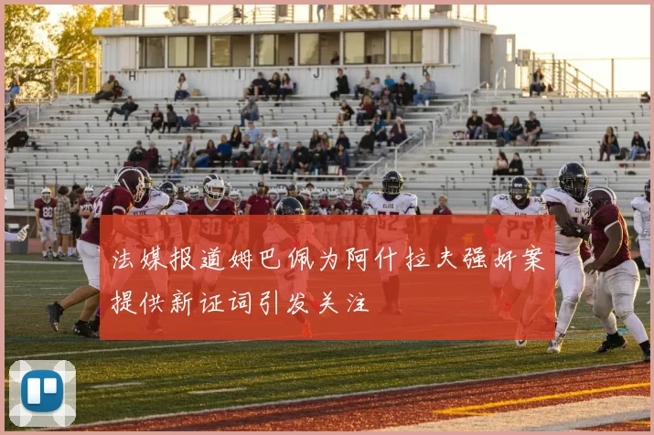 法媒报道姆巴佩为阿什拉夫强奸案提供新证词引发关注
