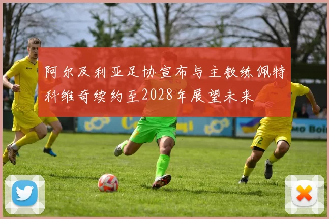 阿尔及利亚足协宣布与主教练佩特科维奇续约至2028年展望未来