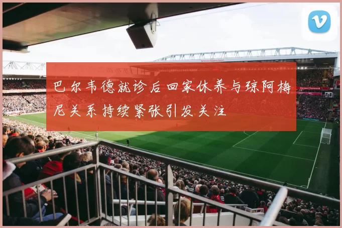 巴尔韦德就诊后回家休养与琼阿梅尼关系持续紧张引发关注